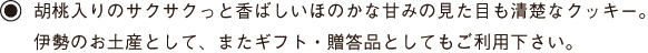 胡桃入りのサクサクっと香ばしいほのかな甘みの見た目も清楚なクッキー。伊勢のお土産として、またギフト・贈答品としてもご利用下さい。